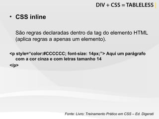 CSS inline São regras declaradas dentro da tag do elemento HTML (aplica regras a apenas um elemento). <p style=“color:#CCCCCC; font-size: 14px;”> Aqui um parágrafo com a cor cinza e com letras tamanho 14 </p> Fonte: Livro: Treinamento Prático em CSS – Ed. Digerati 