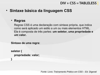 Sintaxe básica da linguagem CSS Regras Regras CSS é uma declaração com sintaxe própria, que indica como será aplicado um estilo a um ou mais elementos HTML. Ela é composta de três partes:  um seletor, uma propriedade e um valor. Sintaxe de uma regra:  seletor {  propriedade: valor; } Fonte: Livro: Treinamento Prático em CSS – Ed. Digerati 