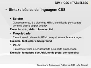Sintaxe básica da linguagem CSS Seletor Genericamente, é o elemento HTML identificado por sua tag, por uma classe ou por uma ID.  Exemplo: <p> , <h1>, .classe ou #id. Propriedade É o atributo do elemento HTML ao qual será aplicada a regra. Exemplo: font, color e background. Valor É a característica a ser assumida pela parte propriedade. Exemplo: fonte/letra tipo Arial, fundo preto, cor vermelha.   Fonte: Livro: Treinamento Prático em CSS – Ed. Digerati 