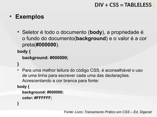 Exemplos Seletor é todo o documento ( body ), a propriedade é o fundo do documento( background ) e o valor é a cor preta( #000000 ). body {  background: #000000; } Para uma melhor leitura do código CSS, é aconselhável o uso de uma linha para escrever cada uma das declarações. Acrescentando a cor branca para fonte: body {  background: #000000; color: #FFFFFF; } Fonte: Livro: Treinamento Prático em CSS – Ed. Digerati 