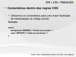 Comentários dentro das regras CSS Utilizamos os comentários para uma maior facilidade de interpretação do código escrito Exemplo: body {  background: #000000; /* Fundo na cor preta  */ color: #FFFFFF;  /* Texto na cor branca  */ } Fonte: Livro: Treinamento Prático em CSS – Ed. Digerati 