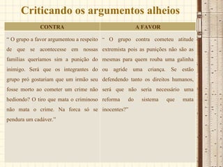 Criticando os argumentos alheios CONTRA A FAVOR “  O grupo a favor argumentou a respeito de que se acontecesse em nossas famílias queríamos sim a punição do inimigo. Será que os integrantes do grupo pró gostariam que um irmão seu fosse morto ao cometer um crime não hediondo? O tiro que mata o criminoso não mata o crime. Na forca só se pendura um cadáver.” “  O grupo contra cometeu atitude extremista pois as punições não são as mesmas para quem rouba uma galinha ou agride uma criança. Se estão defendendo tanto os direitos humanos, será que não seria necessário uma reforma do sistema que mata inocentes?” 