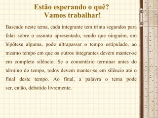Estão esperando o quê?  Vamos trabalhar! Baseado neste tema, cada integrante tem trinta segundos para falar sobre o assunto apresentado, sendo que ninguém, em hipótese alguma, pode ultrapassar o tempo estipulado, ao mesmo tempo em que os outros integrantes devem manter-se em completo silêncio. Se o comentário terminar antes do término do tempo, todos devem manter-se em silêncio até o final deste tempo. Ao final, a palavra o tema pode ser, então, debatido livremente.  