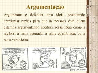 Argumentação Argumentar é defender uma idéia, procurando apresentar razões para que as pessoas com quem estamos argumentando aceitem nossa idéia como a melhor, a mais acertada, a mais equilibrada, ou a mais verdadeira.  