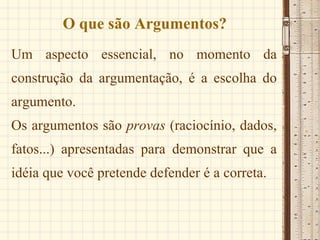O que são Argumentos? Um aspecto essencial, no momento da construção da argumentação, é a escolha do argumento. Os argumentos são  provas  (raciocínio, dados, fatos...) apresentadas para demonstrar que a idéia que você pretende defender é a correta. 