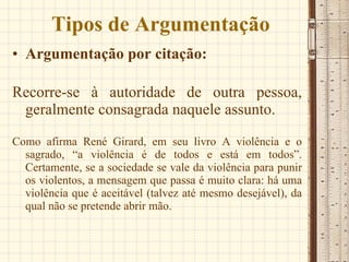 Tipos de Argumentação Argumentação por citação:  Recorre-se à autoridade de outra pessoa, geralmente consagrada naquele assunto.  Como afirma René Girard, em seu livro A violência e o sagrado, “a violência é de todos e está em todos”. Certamente, se a sociedade se vale da violência para punir os violentos, a mensagem que passa é muito clara: há uma violência que é aceitável (talvez até mesmo desejável), da qual não se pretende abrir mão. 