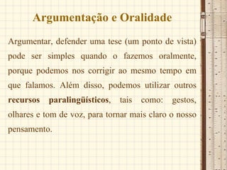 Argumentação e Oralidade Argumentar, defender uma tese (um ponto de vista) pode ser simples quando o fazemos oralmente, porque podemos nos corrigir ao mesmo tempo em que falamos. Além disso, podemos utilizar outros  recursos paralingüísticos , tais como: gestos, olhares e tom de voz, para tornar mais claro o nosso pensamento. 