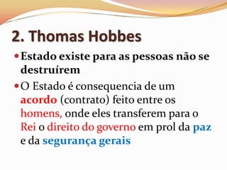 2. Thomas Hobbes Estado existe para as pessoas não se destruíremO Estado é consequencia de um acordo (contrato) feito entre os homens, onde eles transferem para o Rei o direito do governo em prol da paz e da segurança gerais
