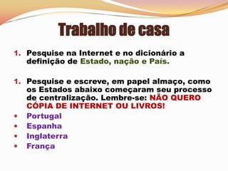 Trabalho de casa Pesquise na Internet e no dicionário a definição de Estado, nação e País.Pesquise e escreve, em papel almaço, como os Estados abaixo começaram seu processo de centralização. Lembre-se: NÃO QUERO CÓPIA DE INTERNET OU LIVROS!Portugal
