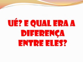 Ué? E qual era a diferença entre eles?
