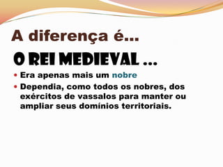 A diferença é...O Rei medieval ...Era apenas mais um nobre Dependia, como todos os nobres, dos exércitos de vassalos para manter ou ampliar seus domínios territoriais.