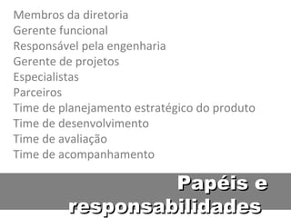 Membros da diretoria Gerente funcional Responsável pela engenharia Gerente de projetos Especialistas Parceiros Time de planejamento estratégico do produto Time de desenvolvimento Time de avaliação Time de acompanhamento Papéis e responsabilidades  