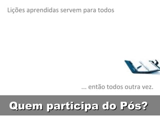 Quem participa do Pós? Lições aprendidas servem para todos ... então todos outra vez. 