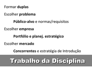 Trabalho da Disciplina Formar  duplas Escolher  problema Público-alvo  e normas/requisitos  Escolher  empresa Portfólio e planej. estratégico Escolher  mercado Concorrentes  e estratégia de Introdução 