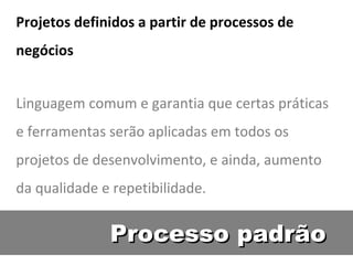 Processo padrão Projetos definidos a partir de processos de negócios Linguagem comum e garantia que certas práticas e ferramentas serão aplicadas em todos os projetos de desenvolvimento, e ainda, aumento da qualidade e repetibilidade. 