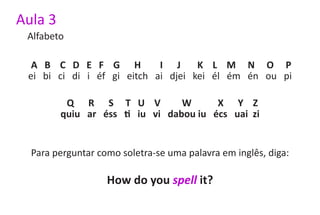 Aula 3
 Alfabeto

  A B C D E F G H           I J     K L M N O P
 ei bi ci di i éf gi eitch ai djei kei él ém én ou pi

          Q R S T U V            W      X Y Z
         quiu ar éss ti iu vi dabou iu écs uai zi


  Para perguntar como soletra-se uma palavra em inglês, diga:

                   How do you spell it?
 