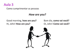 Aula 3
 Como cumprimentar as pessoas

                    How are you?
 Good morning, how are you?     Bom dia, como vai você?
 Hi, John! How are you?         Oi, John! Como vai você?
 