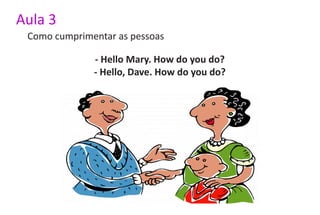 Aula 3
 Como cumprimentar as pessoas

              - Hello Mary. How do you do?
              - Hello, Dave. How do you do?
 
