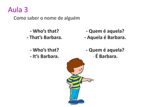 Aula 3
 Como saber o nome de alguém

        - Who’s that?           - Quem é aquela?
      - That’s Barbara.        - Aquela é Barbara.

         - Who’s that?         - Quem é aquela?
         - It’s Barbara.          - É Barbara.
 