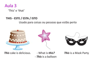 Aula 3
   ‘This’ e ‘that’

 THIS - ESTE / ESTA / ISTO
           Usado para coisas ou pessoas que estão perto




This cake is delicious.     - What is this?     This is a Mask Party
                          - This is a balloon
 