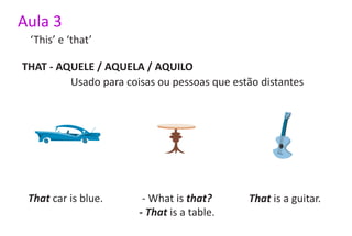 Aula 3
 ‘This’ e ‘that’

THAT - AQUELE / AQUELA / AQUILO
         Usado para coisas ou pessoas que estão distantes




 That car is blue.      - What is that?      That is a guitar.
                       - That is a table.
 