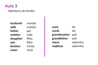 Aula 3
 Membros da família


  husband    marido
  wife       mulher   aunt          tia
  father     pai      uncle         tio
  mother     mãe      grandmother   avó
  daughter   filha    grandfather   avô
  son        filho    niece         sobrinha
  brother    irmão    nephew        sobrinho
  sister     irmã
 
