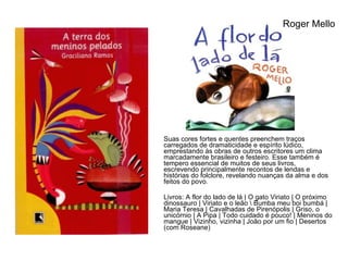 Suas cores fortes e quentes preenchem traços carregados de dramaticidade e espírito lúdico, emprestando às obras de outros escritores um clima marcadamente brasileiro e festeiro. Esse também é tempero essencial de muitos de seus livros, escrevendo principalmente recontos de lendas e histórias do folclore, revelando nuanças da alma e dos feitos do povo. Livros: A flor do lado de lá | O gato Viriato | O próximo dinossauro | Viriato e o leão \ Bumba meu boi bumbá | Maria Teresa | Cavalhadas de Pirenópolis | Griso, o unicórnio | A Pipa | Todo cuidado é pouco! | Meninos do mangue | Vizinho, vizinha | João por um fio | Desertos (com Roseane) Roger Mello 
