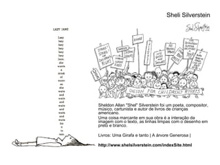 Sheldon Allan "Shel" Silverstein foi um poeta, compositor, músico, cartunista e autor de livros de crianças americano. Uma coisa marcante em sua obra é a interação da imagem com o texto, as linhas limpas com o desenho em preto e branco. Livros: Uma Girafa e tanto | A árvore Generosa | http://www.shelsilverstein.com/indexSite.html Sheli Silverstein  