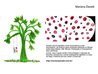 Artista visual trabalha como ilustradora e arte educadora. Já ilustrou para diversas editoras no Brasil, entre elas Hedra, SM, Biruta, Peirópolis e Companhia das Letrinhas.  Livros: zoo | casal verde | micromegas | Leituras de Escritor | kinolivros | nome sobrenome apelido | o anjo do lago | história pra boi casar | Charivari http://marianazanetti.com.br/ Mariana Zanetti 