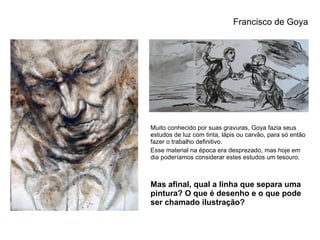 Muito conhecido por suas gravuras, Goya fazia seus estudos de luz com tinta, lápis ou carvão, para só então fazer o trabalho definitivo.  Esse material na época era desprezado, mas hoje em dia poderíamos considerar estes estudos um tesouro. Mas afinal, qual a linha que separa uma pintura? O que é desenho e o que pode ser chamado ilustração? Francisco de Goya 