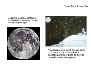 Desenho x Ilustração Desenho é a representação artística de um objeto, pessoa, animal ou paisagem. A ilustração é um desenho que conta uma história, cada detalhe ali é pensado para fazer parte do enredo que o ilustrador quer passar. 