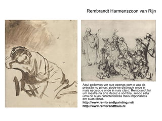Rembrandt Harmenszoon van Rijn Aqui podemos ver que apenas com o uso da pressão no pincel, pode-se distinguir onde é mais escuro, e onde é mais claro. Rembrandt foi um mestre na arte de luz e sombra, sendo esta uma de suas características mais importantes em suas obras. http://www.rembrandtpainting.net/ http://www.rembrandthuis.nl 