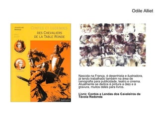 Odile Alliet Nascida na França, é desenhista e ilustradora, já tendo trabalhado também na área de cenografia para publicidade, teatro e cinema. Atualmente se dedica à pintura a óleo e à gravura, muitos deles para livros. Livro: Contos e Lendas dos Cavaleiros da Távola Redonda 