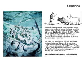 Nelson Cruz nasceu em Belo Horizonte e vive atualmente em Santa Luzia. Ilustrador e artista plástico, também é autor de O caso do Saci e  No Longe dos Gerais  (ambos de 2004). Neste último, além das ilustrações, Nelson Cruz assina o projeto editorial - o que envolveu intensa pesquisa para a confecção do texto e das pinturas e desenhos. Em 2008, ao lado de sua esposa, a autora e ilustradora Marilda Castanha, lançou pela Cosac Naify a coleção Histórias para contar História, que reúne seus livros Dirceu e Marília, Chica e João e Bárbara e Alvarenga e os livros de Marilda, Pindorama, terra das palmeiras e Agbalá, um lugar-continente. http://nelsoncruzilustrador.blogspot.com/ Nelson Cruz  