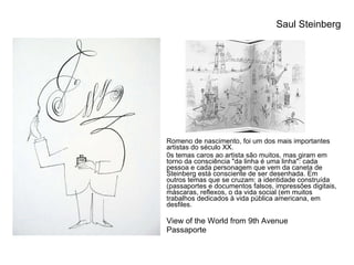 Romeno de nascimento, foi um dos mais importantes artistas do século XX. 0s temas caros ao artista são muitos, mas giram em torno da consciência "da linha é uma linha": cada pessoa e cada personagem que vem da caneta de Steinberg está consciente de ser desenhada. Em outros temas que se cruzam: a identidade construída (passaportes e documentos falsos, impressões digitais, máscaras, reflexos, o da vida social (em muitos trabalhos dedicados à vida pública americana, em desfiles. View of the World from 9th Avenue Passaporte Saul Steinberg 