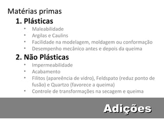 Adições Matérias primas Plásticas Maleabilidade Argilas e Caulins Facilidade na modelagem, moldagem ou conformação Desempenho mecânico antes e depois da queima Não Plásticas Impermeabilidade Acabamento Filitos (apareência de vidro), Feldspato (reduz ponto de fusão) e Quartzo (favorece a queima) Controle de transformações na secagem e queima 