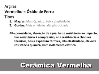 Cerâmica Vermelha Argilas Vermelho = Óxido de Ferro Tipos Magras:  Mais Quartzo: baixa plasticidade Gordas:  Mais umidade: alta plasticidade Alta  porosidade, absorção de água,  baixa  resistência ao impacto,  boa  resistência á compressão,  alta  resistência a choques térmicos,  baixa  expansão térmica,  alta  elasticidade, elevada resistência química,  bom  isolamento elétrico 