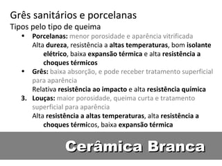 Cerâmica Branca Grês sanitários e porcelanas  Tipos pelo tipo de queima Porcelanas:  menor porosidade e aparência vitrificada Alta  dureza , resistência a  altas temperaturas , bom  isolante elétrico , baixa  expansão térmica  e alta  resistência a choques térmicos Grês:  baixa absorção, e pode receber tratamento superficial para aparência Relativa  resistência ao impacto  e alta  resistência química Louças:  maior porosidade, queima curta e tratamento superficial para aparência Alta  resistência a altas temperaturas , alta  resistência a choques térmi cos, baixa  expansão térmica 