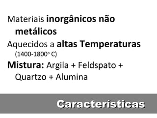 Características Materiais  inorgânicos não metálicos Aquecidos a  altas Temperaturas  (1400-1800 o  C) Mistura:  Argila + Feldspato + Quartzo + Alumina 
