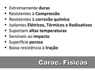 Carac. Físicas Extremamente  duras Resistentes à  Compressão Resistentes à  corrosão química Isolantes  Elétricos, Térmicos e Radioativos Suportam  altas temperaturas Sensíveis ao  impacto Superfície  porosa Baixa resistência à  tração 