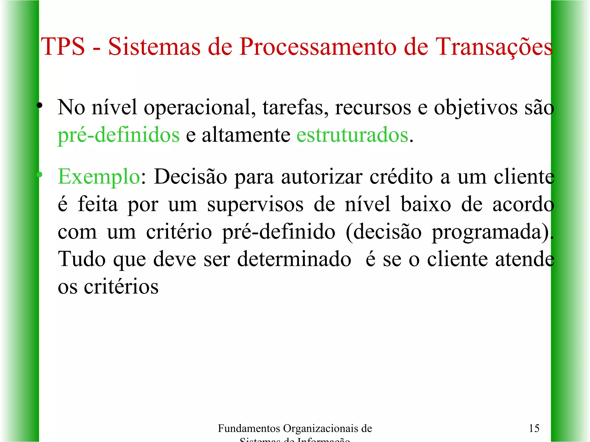 TPS - Sistemas de Processamento de Transações No nível operacional, tarefas, recursos e objetivos são  pré-definidos  e altamente  estruturados . Exemplo : Decisão para autorizar crédito a um cliente é feita por um supervisos de nível baixo de acordo com um critério pré-definido (decisão programada). Tudo que deve ser determinado  é se o cliente atende os critérios Fundamentos Organizacionais de Sistemas de Informação 