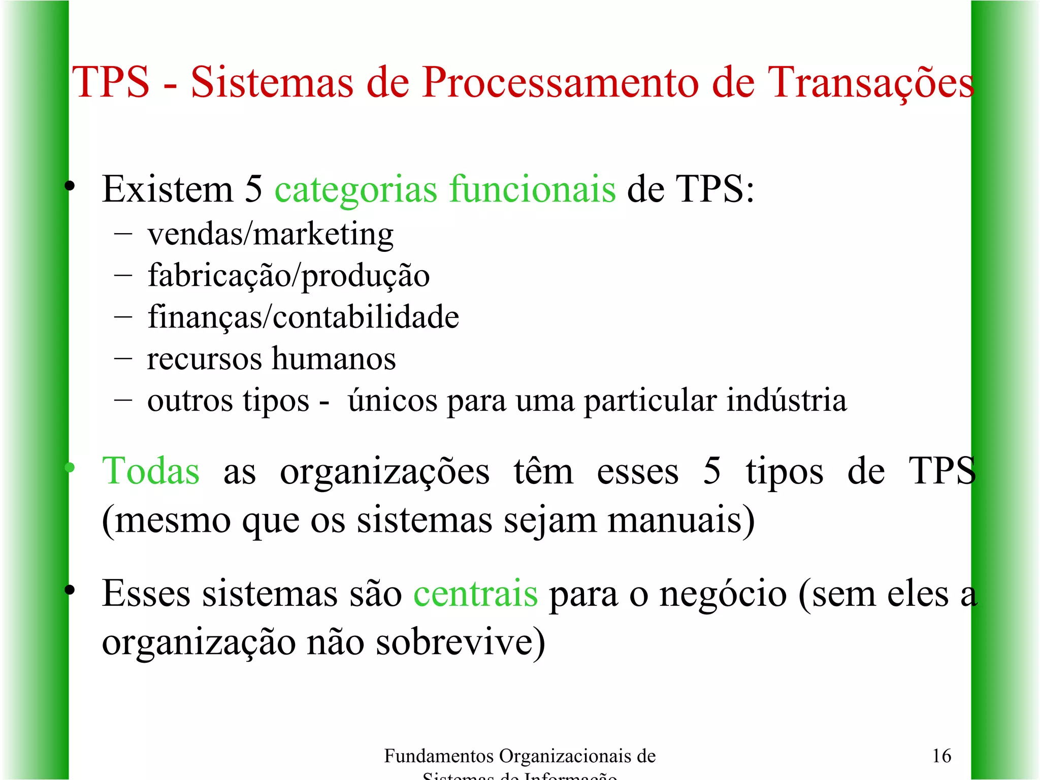 TPS - Sistemas de Processamento de Transações Existem 5  categorias funcionais  de TPS: vendas/marketing fabricação/produção finanças/contabilidade recursos humanos outros tipos -  únicos para uma particular indústria Todas  as organizações têm esses 5 tipos de TPS (mesmo que os sistemas sejam manuais) Esses sistemas são  centrais  para o negócio (sem eles a organização não sobrevive) Fundamentos Organizacionais de Sistemas de Informação 