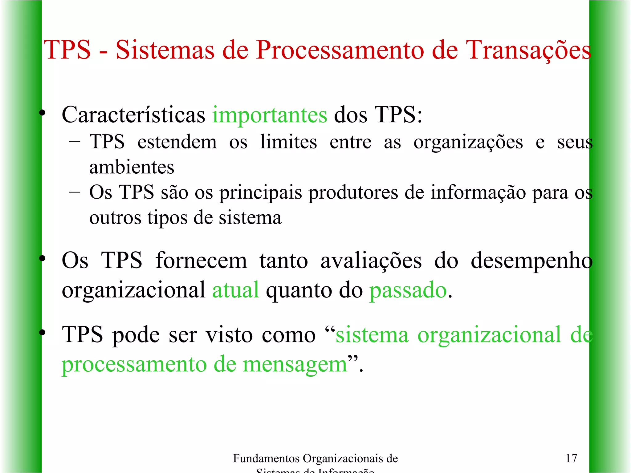 TPS - Sistemas de Processamento de Transações Características  importantes  dos TPS: TPS estendem os limites entre as organizações e seus ambientes Os TPS são os principais produtores de informação para os outros tipos de sistema Os TPS fornecem tanto avaliações do desempenho organizacional  atual  quanto do  passado . TPS pode ser visto como “ sistema organizacional de processamento de mensagem ”. Fundamentos Organizacionais de Sistemas de Informação 