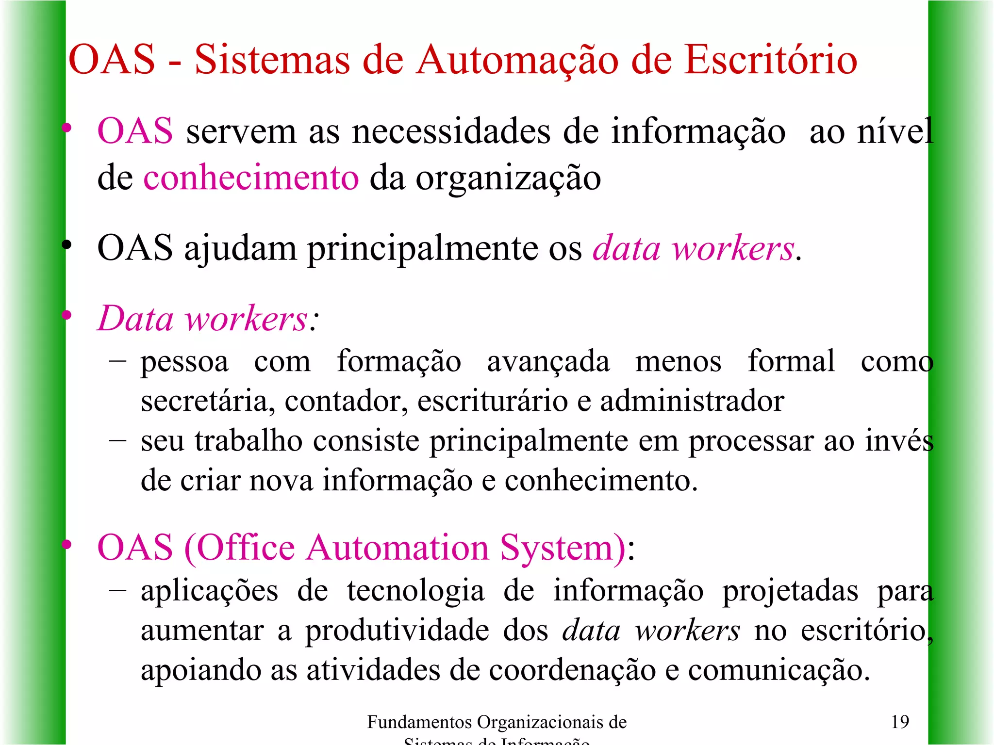 OAS - Sistemas de Automação de Escritório   OAS  servem as necessidades de informação  ao nível de  conhecimento  da organização OAS ajudam principalmente os  data workers . Data workers : pessoa com formação avançada menos formal como secretária, contador, escriturário e administrador seu trabalho consiste principalmente em processar ao invés de criar nova informação e conhecimento. OAS (Office Automation System) :  aplicações de tecnologia de informação projetadas para aumentar a produtividade dos  data workers  no escritório, apoiando as atividades de coordenação e comunicação. Fundamentos Organizacionais de Sistemas de Informação 