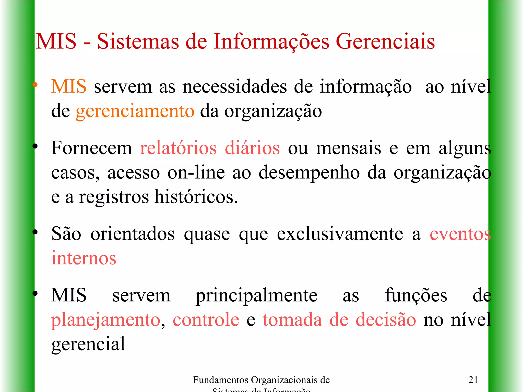 MIS - Sistemas de Informações Gerenciais MIS  servem as necessidades de informação  ao nível de  gerenciamento  da organização Fornecem  relatórios diários  ou mensais e em alguns casos, acesso on-line ao desempenho da organização e a registros históricos. São orientados quase que exclusivamente a  eventos internos MIS servem principalmente as funções de  planejamento ,  controle  e  tomada de decisão  no nível gerencial Fundamentos Organizacionais de Sistemas de Informação 