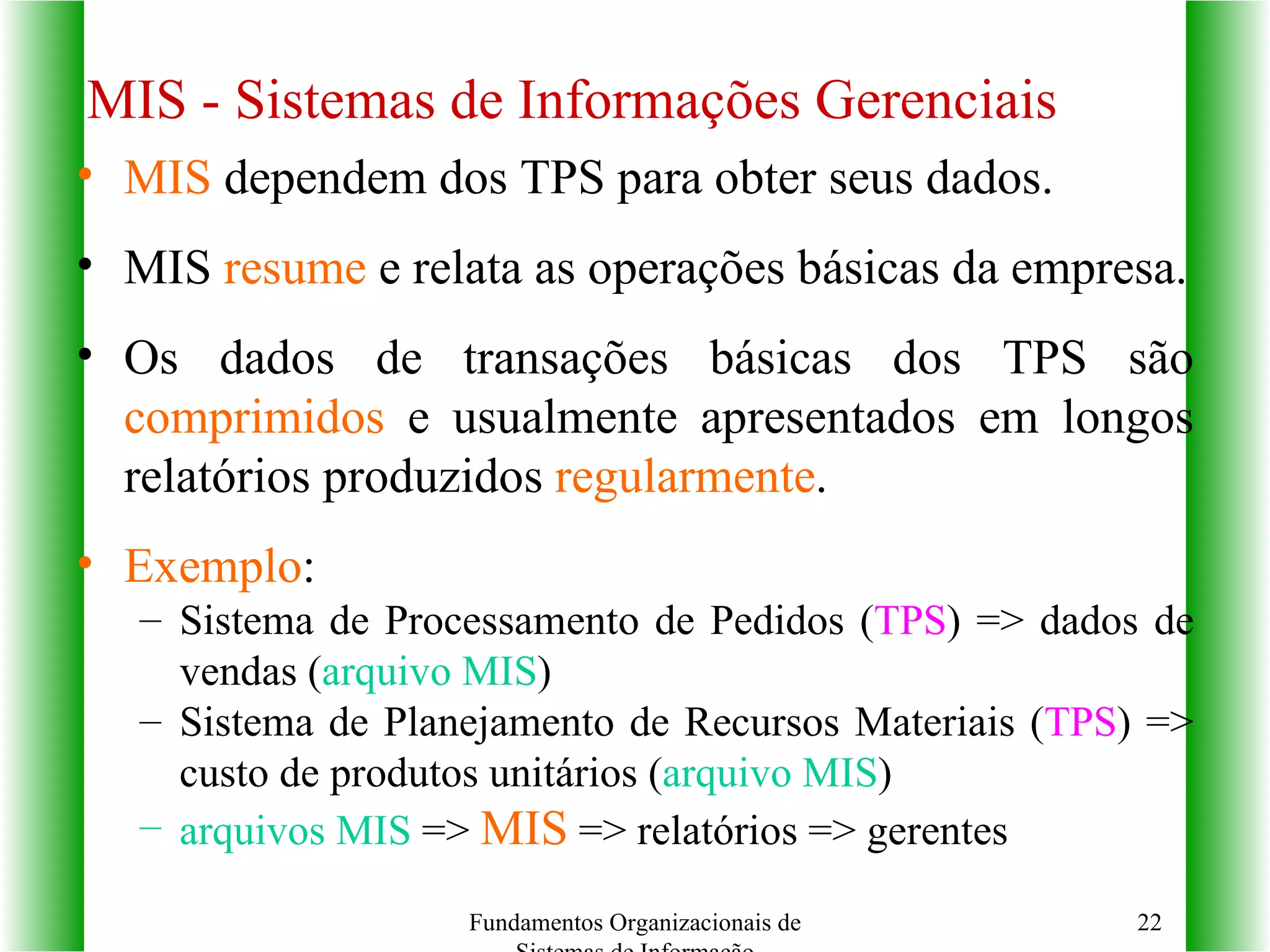 MIS  dependem dos TPS para obter seus dados. MIS  resume  e relata as operações básicas da empresa. Os dados de transações básicas dos TPS são  comprimidos  e usualmente apresentados em longos relatórios produzidos  regularmente . Exemplo :  Sistema de Processamento de Pedidos ( TPS ) => dados de vendas ( arquivo MIS ) Sistema de Planejamento de Recursos Materiais ( TPS ) => custo de produtos unitários ( arquivo MIS )  arquivos MIS  =>  MIS  => relatórios => gerentes  MIS - Sistemas de Informações Gerenciais Fundamentos Organizacionais de Sistemas de Informação 