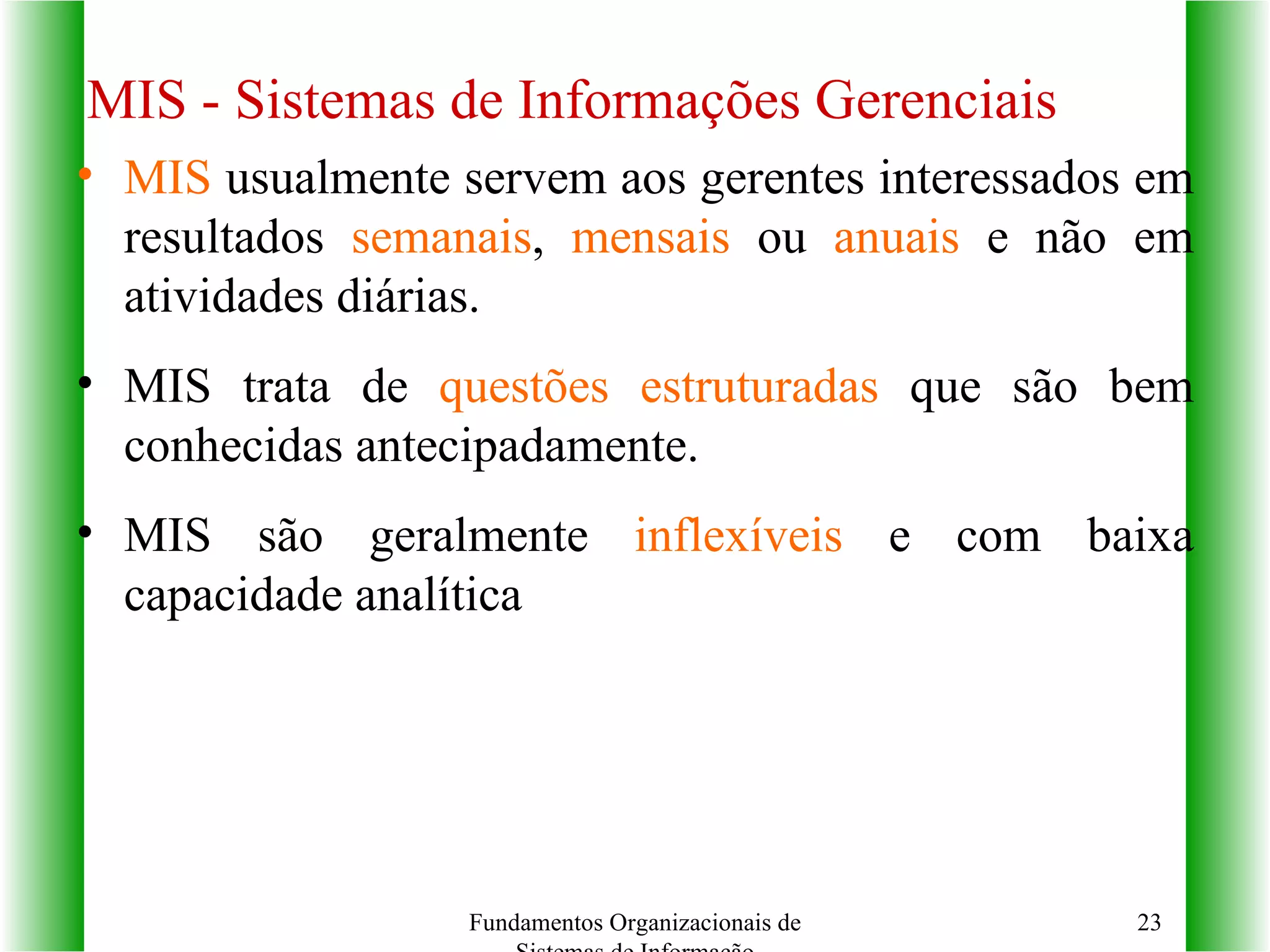 MIS  usualmente servem aos gerentes interessados em resultados  semanais ,  mensais  ou  anuais  e não em atividades diárias. MIS trata de  questões estruturadas  que são bem conhecidas antecipadamente. MIS são geralmente  inflexíveis  e com baixa capacidade analítica MIS - Sistemas de Informações Gerenciais Fundamentos Organizacionais de Sistemas de Informação 