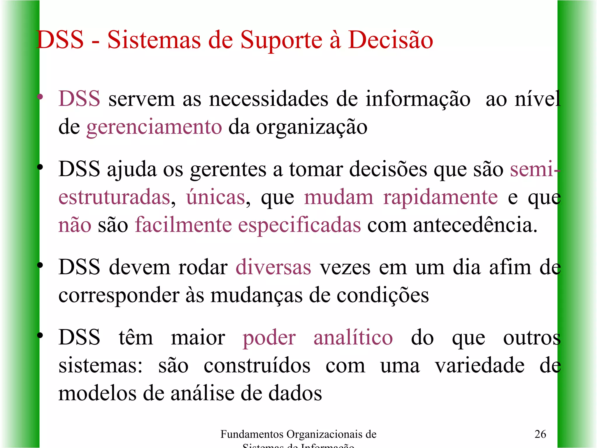 DSS  servem as necessidades de informação  ao nível de  gerenciamento  da organização DSS ajuda os gerentes a tomar decisões que são  semi-estruturadas ,  únicas , que  mudam rapidamente  e que  não  são  facilmente especificadas  com antecedência. DSS devem rodar  diversas  vezes em um dia afim de corresponder às mudanças de condições DSS têm maior  poder analítico  do que outros sistemas: são construídos com uma variedade de modelos de análise de dados Fundamentos Organizacionais de Sistemas de Informação DSS - Sistemas de Suporte à Decisão 