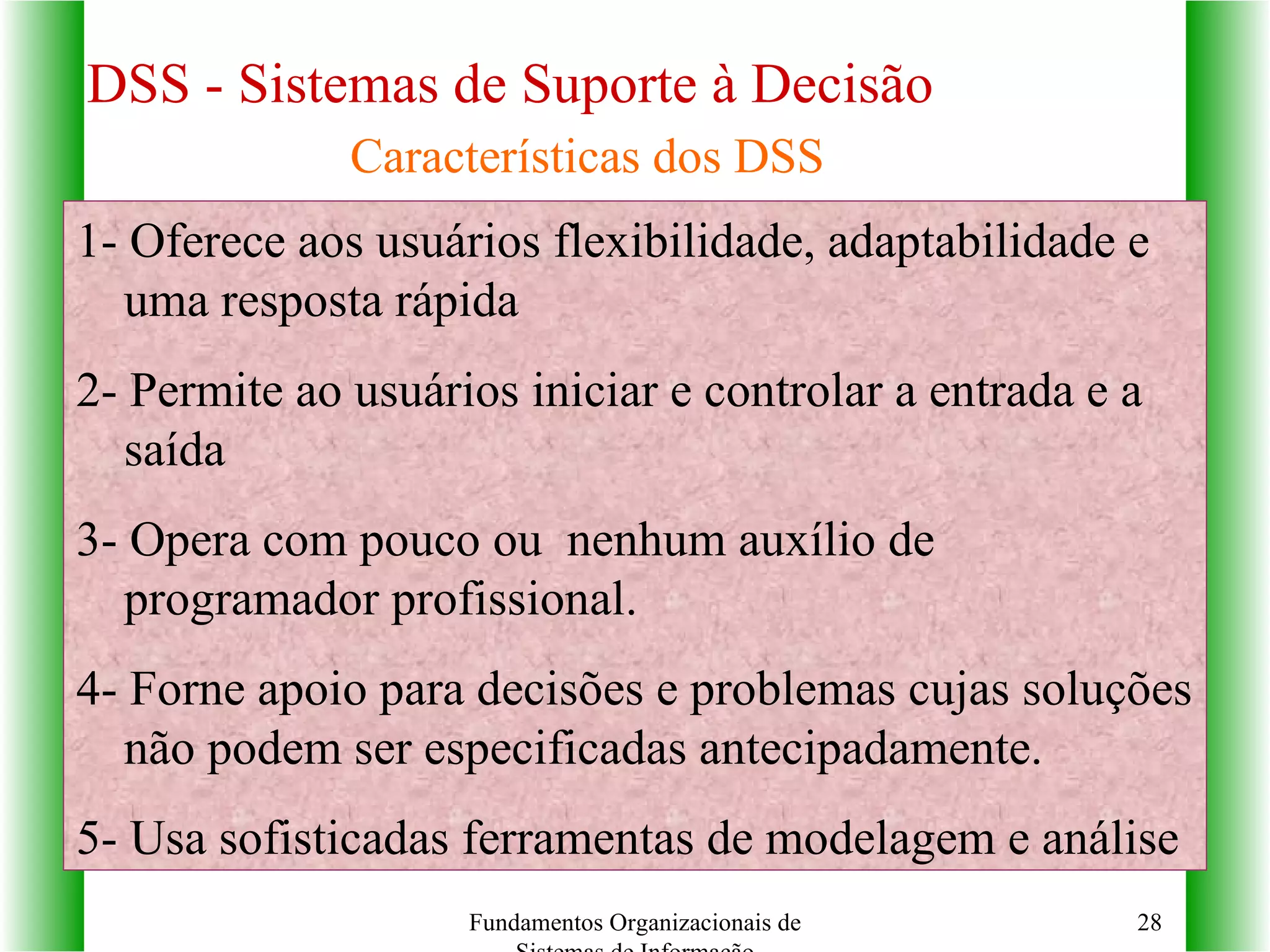 DSS - Sistemas de Suporte à Decisão 1- Oferece aos usuários flexibilidade, adaptabilidade e uma resposta rápida 2- Permite ao usuários iniciar e controlar a entrada e a saída 3- Opera com pouco ou  nenhum auxílio de programador profissional. 4- Forne apoio para decisões e problemas cujas soluções não podem ser especificadas antecipadamente. 5- Usa sofisticadas ferramentas de modelagem e análise Fundamentos Organizacionais de Sistemas de Informação Características dos DSS 
