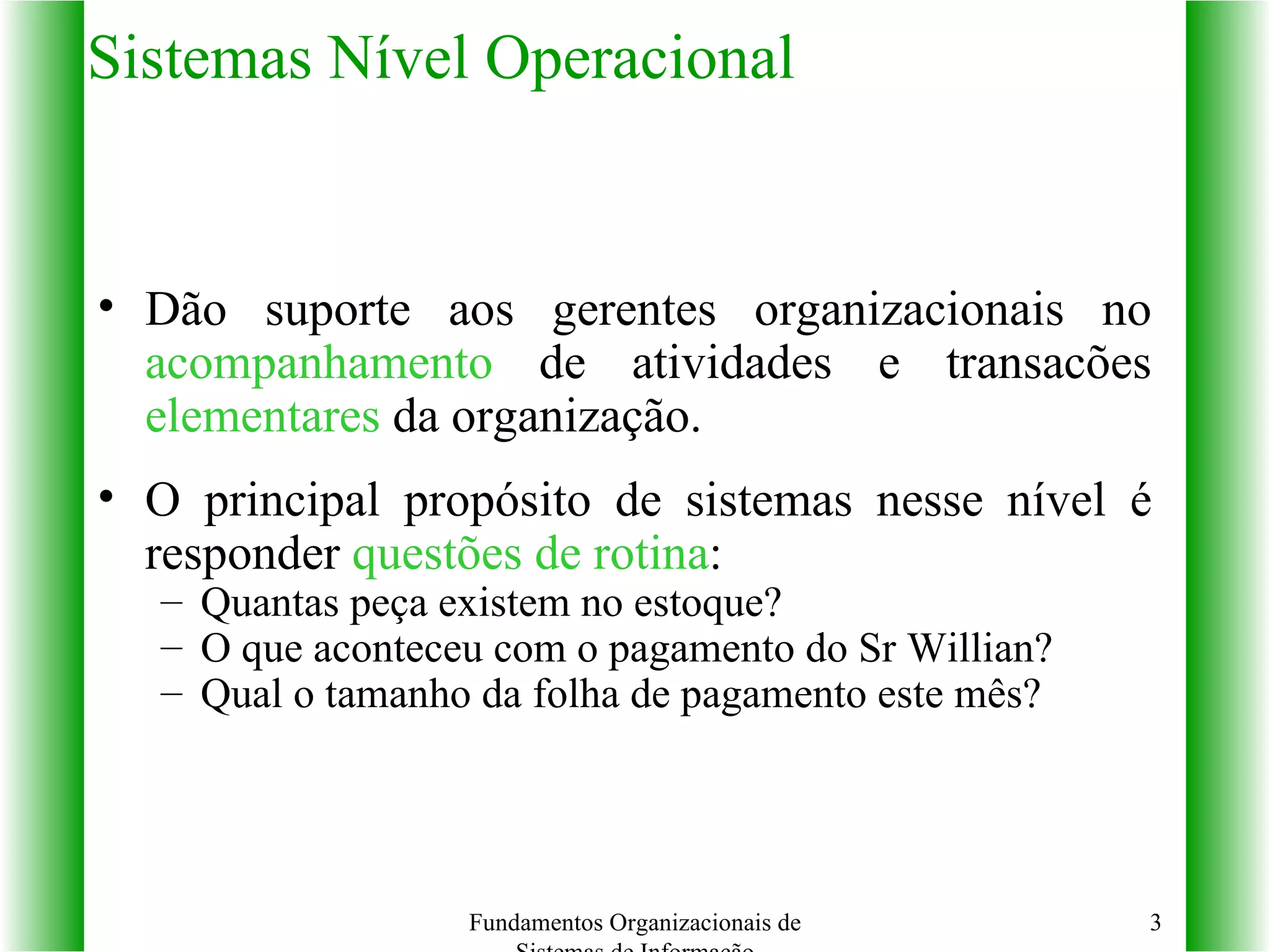 Sistemas Nível Operacional Dão suporte aos gerentes organizacionais no  acompanhamento  de atividades e transacões  elementares  da organização. O principal propósito de sistemas nesse nível é responder  questões de rotina : Quantas peça existem no estoque? O que aconteceu com o pagamento do Sr Willian? Qual o tamanho da folha de pagamento este mês? Fundamentos Organizacionais de Sistemas de Informação 